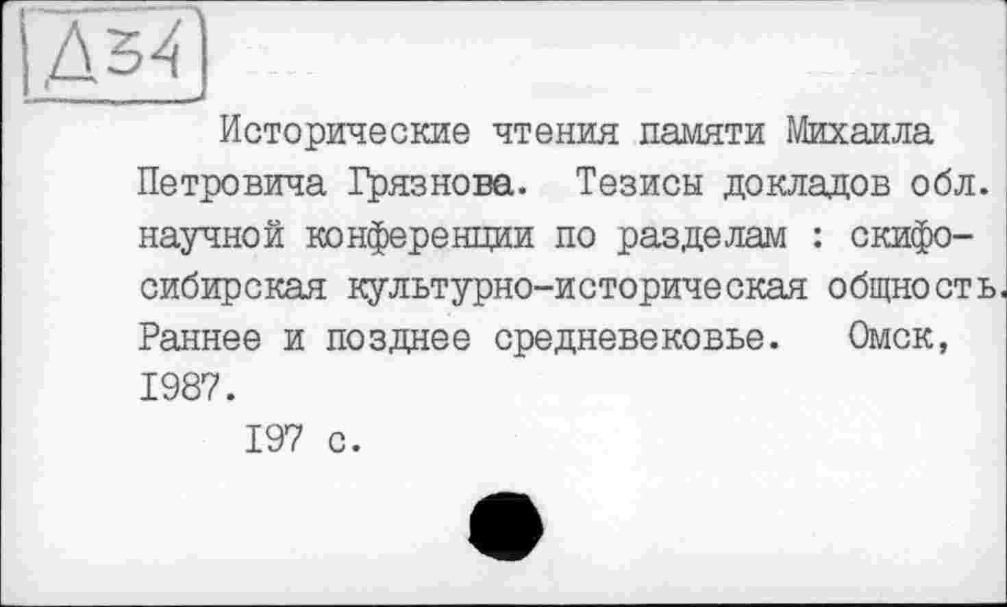 ﻿Исторические чтения памяти Михаила Петровича Грязнова. Тезисы докладов обл. научной конференции по разделам : скифосибирская культурно-историческая общность. Раннее и позднее средневековье. Омск, 1987. 197 с.